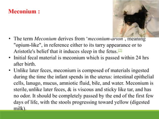 Meconium :
• The term Meconium derives from ‘meconium-arion’, meaning
"opium-like", in reference either to its tarry appearance or to
Aristotle's belief that it induces sleep in the fetus.[2]
• Initial fecal material is meconium which is passed within 24 hrs
after birth.
• Unlike later feces, meconium is composed of materials ingested
during the time the infant spends in the uterus: intestinal epithelial
cells, lanugo, mucus, amniotic fluid, bile, and water. Meconium is
sterile, unlike later feces, & is viscous and sticky like tar, and has
no odor. It should be completely passed by the end of the first few
days of life, with the stools progressing toward yellow (digested
milk).
 