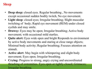 Sleep
• Deep sleep: closed eyes. Regular breathing , No movements
except occasional sudden bodily twitch, No eye movement.
• Light sleep: closed eyes; Irregular breathing; Slight muscular
twitching of body; Rapid eye movement (REM) under closed
eyelids and may smile.
• Drowsy: Eyes may be open; Irregular breathing; Active body
movement; with occasional mild startles.
• Quite alert: Eyes wide open and bright Responds to environment
by active body movements and staring at close range objects;
Minimal body activity; Regular breathing; Focuses attention on
stimuli.
• Active alert: May begin with whimpering and slight body
movement; Eyes open; Irregular breathing.
• Crying: Progress to strong, angry crying and uncoordinated
thrashing of extremities. Eyes open or tightly closed; Grimaces;
Irregular breathing.
 