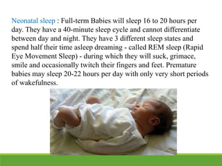 Neonatal sleep : Full-term Babies will sleep 16 to 20 hours per
day. They have a 40-minute sleep cycle and cannot differentiate
between day and night. They have 3 different sleep states and
spend half their time asleep dreaming - called REM sleep (Rapid
Eye Movement Sleep) - during which they will suck, grimace,
smile and occasionally twitch their fingers and feet. Premature
babies may sleep 20-22 hours per day with only very short periods
of wakefulness.
 