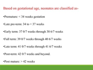 Based on gestational age, neonates are classified as-
•Premature: < 34 weeks gestation
•Late pre-term: 34 to < 37 weeks
•Early term: 37 0/7 weeks through 38 6/7 weeks
•Full term: 39 0/7 weeks through 40 6/7 weeks
•Late term: 41 0/7 weeks through 41 6/7 weeks
•Post-term: 42 0/7 weeks and beyond.
•Post mature: > 42 weeks
 