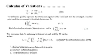 Calculus of Variations ………………
The differential quantity, represents the infinitesimal departure of the varied path from the correct path y(x) at the
point x and thus corresponds to the virtual displacement δy;
This concluded that J is stationary for the correct path and Eq. 2.9 can be
written;
The infinitesimal variation of J about the correct path is;
⸫y(x) satisfy the differential equation (2.11).
1. Shortest distance between two points in a plane.
2. Minimum surface of revolution.
3. The brachistochrone problem.
 