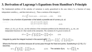 3. Derivation of Lagrange’s Equations from Hamilton’s Principle
The fundamental problem of the calculus of variations is easily generalized to the case where f is a function of many
independent variables yi , and their derivatives 𝑦i . Then a variation of the integral J ,
Consider J as a function of parameter α that labels a possible set of curves y1(x, α)
. . . . . .
where y1(x, 0), y2(x, 0), etc., are the solutions of the extremum problem (to be obtained) and η1, η2, etc., are
independent functions of x that vanish at the end points. The variation of J is given in terms of;
Integrate by parts the integral involved in the second sum
Where the first term vanishes because all curves pass through the fixed end points. Substituting in (2.16), δ J
becomes;
The variation δyi is;
 