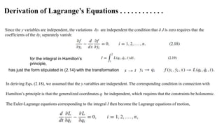 Since the y variables are independent, the variations δyi are independent the condition that δ J is zero requires that the
coefficients of the δyi separately vanish:
for the integral in Hamilton’s
principle,
has just the form stipulated in (2.14) with the transformation;
In deriving Eqs. (2.18), we assumed that the yi variables are independent. The corresponding condition in connection with
Hamilton’s principle is that the generalized coordinates qi be independent, which requires that the constraints be holonomic.
The Euler-Lagrange equations corresponding to the integral I then become the Lagrange equations of motion,
Derivation of Lagrange’s Equations . . . . . . . . . . . .
 