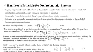 4. Hamilton’s Principle for Nonholonomic Systems
• Lagrange’s equations from either Hamilton’s or D’Alembert’s principle, the holonomic constraints appear in the last
step when the variations in the qi were considered independent of each other.
• However, the virtual displacements in the δqI ’s may not be consistent with the constraints.
• If there are n variables and m constraint equations, the extra virtual displacements are eliminated by the method of
Lagrange undetermined multipliers.
We modify the integral in Eq. (2.19) to be;
This allow to qα and the λα to vary independently to obtain n +m equations. The variations of the λα’s give the m
constraint equations. The variations of the qi ’s give
However, the δqi ’s are not independent. We choose the λα’s so that m of the equations are satisfied for arbitrary δqi
, and then choose the variations of the δqi in the remaining n − m equations
independently. Thus we obtain m equations of the form
for k = 1, . . . ,m. The equality follows from the choice of the λα’s. We also have the same
expressions as Eq. (2.22)
for k = m + 1, . . . , n, where the equality follows from the
virtual variations of the δqi ’s. Where the Q are generalized forces.
 