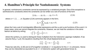In general, nonholonomic constraints cannot be expressed by a variational principle. One of the exceptions is
semiholonomic constraints where the constraints can be written as a set of functions of the form
4. Hamilton’s Principle for Nonholonomic Systems
where α = 1, 2, . . . ,m. Equation (2.24) commonly appears in the form;
where the fα are a set of nonintegrable differential expressions and the aαk and a0 are functions of the qι and t. In
these cases, since we cannot integrate the constraints. However, we can treat the variations in the same
fashion as before by writing;
where the symbol μ is used to distinguish these multipliers from the holonomic Lagrange multipliers. If we
assume that μα = μα(t), the equations resulting from the virtual displacements are
These two sets (Eq. (2.26) and (2.27)) together constitute n + m equations for the n + m unknowns. Hence
they can be interpreted as equivalent to an n + m holonomic system with generalized forces Qk .
 