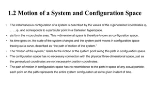1.2 Motion of a System and Configuration Space
• The instantaneous configuration of a system is described by the values of the n generalized coordinates q1,
. . . , qn, and corresponds to a particular point in a Cartesian hyperspace.
• q’s form the n coordinate axes. This n-dimensional space is therefore known as configuration space.
• As time goes on, the state of the system changes and the system point moves in configuration space
tracing out a curve, described as “the path of motion of the system.”
• The “motion of the system,” refers to the motion of the system point along this path in configuration space.
• The configuration space has no necessary connection with the physical three-dimensional space, just as
the generalized coordinates are not necessarily position coordinates.
• The path of motion in configuration space has no resemblance to the path in space of any actual particle;
each point on the path represents the entire system configuration at some given instant of time.
 