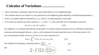 • Since J must have a stationary value for the correct path relative to any neighboring path.
• The variation must be zero relative to some particular set of neighboring paths labeled by an infinitesimal parameter α.
• Such a set of paths might be denoted by y(x, α), with y(x, 0) representing the correct path.
• If we select any function η(x) that vanishes at x = x1 and x = x2, then a possible set of varied paths is given by;
Calculus of Variations ………………
For simplicity, it is assumed that both the correct path y(x) and the auxiliary function η(x) are well-behaved functions—
continuous and nonsingular between x1 and x2, with continuous first and second derivatives in the same interval. For
any such parametric family of curves, J in Eq. (2.3) is also a function of α:
The condition for obtaining a stationary point is;
and
 