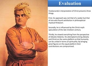 Evaluation
Vivekananda’s interpretation of Christ presents three
things.
First, his approach was not that of a seeker but that
of one who found satisfaction in philosophical-
mystical Hinduism.
Secondly, he is influenced by the Christ-myth
speculation of the late nineteen century.
Thirdly, he viewed everything from the perspective
of Advaita Vedanta. He attempted to bring Advaita
and Christ on the same platform so that humanity
can be united in terms of spirituality. By bringing
great figures on the equal platform their
contributions are compromised.
 