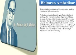 Bhimrao Ambedkar
Dr. Ambedkar is considered by many as the modern
messiah of dalit community.
Ambedkar visualized a society on fraternity, liberty
and equality maintaining that religion should treat
these as the foundational doctrines, and it means a
complete change in the fundamental notion of life,
value of life, outlook, and attitude towards human
and other thing. It means conversion he continues, if
you do not like word conversion then for me it is a
new life and new life can’t enter a dead body it
needs new and reunited body.
 