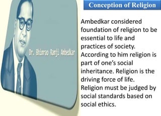 Conception of Religion
Ambedkar considered
foundation of religion to be
essential to life and
practices of society.
According to him religion is
part of one’s social
inheritance. Religion is the
driving force of life.
Religion must be judged by
social standards based on
social ethics.
 