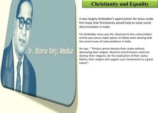 Christianity and Equality
It was largely Ambedkar’s appreciation for Jesus made
him hope that Christianity would help to solve social
discrimination in India.
For Ambedkar Jesus was the ‘physician to the untouchables’
and he was hence viable option to follow when dealing with
the social issues of caste problems in India.
He says, ““Hindus cannot destroy their castes without
destroying their religion. Muslims and Christians need not
destroy their religions, for the eradication of their castes.
Rather, their religion will support such movements to a great
extent”.
 