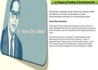Critique of Indian Christianity68
Among the important areas where he criticizes Indian
Christianity is in their continuation of caste
discriminations and lack of a revolutionary spirit
Caste Discrimination
Fully aware of the caste discriminations in the Churches in
India, Ambedkar felt that the way Christianity was practiced in
these Churches was far removed from the ideals preached by
Jesus.
Christianity had not succeeded in eradicating the caste
distinctions from the minds of the converts. In fact, it
appeared that it had not even tried enough to do so. It was
this shortcoming of Christianity that, among other things,
seems to have discouraged him from joining their religion.
 