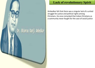 Lack of revolutionary Spirit
Ambedkar felt that there was a singular lack of a united
struggle for justice and political rights among
Christians. He once remarked that Indian Christians as
a community never fought for the case of social justice
 
