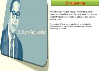 Evaluation
Ambedkar saw religion not as a means to spiritual
salvation of individual souls, but as a social doctrine for
establishing righteous relations between one human
and the other.
The message of love and Jesus attitude of compassion
challenged him to identify with Jesus without joining or
subscribing to Church.
 