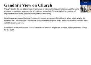 Introduction 1
Gandhi’s View on Church
Though Gandhi did not attach much importance to historical religious institutions, yet he had a
profound respect and reverence for all religions, particularly Christianity but he considered
organized Church as the greatest enemy of true Christianity.
Gandhi never considered being a Christian if it meant being part of the Church, when asked why he did
not embrace Christianity, he said that he had studied the scripture and a profound effect on him still were
not able to convince him
Gandhi’s ultimate position was that it does not matter what religion we practice, as long as the soul longs
for the truth.
 