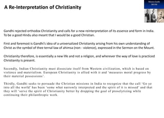 A Re-Interpretation of Christianity
Gandhi rejected orthodox Christianity and calls for a new reinterpretation of its essence and form in India.
To be a good Hindu also meant that I would be a good Christian.
First and foremost is Gandhi’s idea of a universalized Christianity arising from his own understanding of
Christ as the symbol of thee ternal law of ahimsa (non - violence), expressed in the Sermon on the Mount.
Christianity therefore, is essentially a new life and not a religion, and wherever the way of love is practiced
Christianity is present.
Secondly, Indian Christianity must dissociate itself from Western civilization, which is based on
violence and materialism. European Christianity is allied with it and ‘measures moral progress by
their material possessions’.
Thirdly, Gandhi seeks to persuade the Christian missions in India to recognize that the call ‘Go ye
into all the world’ has been ‘some what narrowly interpreted and the spirit of it is missed’ and that
they will ‘serve the spirit of Christianity better by dropping the goal of proselytizing while
continuing their philanthropic work.
 