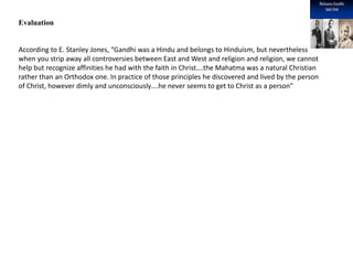 Evaluation
According to E. Stanley Jones, “Gandhi was a Hindu and belongs to Hinduism, but nevertheless
when you strip away all controversies between East and West and religion and religion, we cannot
help but recognize affinities he had with the faith in Christ….the Mahatma was a natural Christian
rather than an Orthodox one. In practice of those principles he discovered and lived by the person
of Christ, however dimly and unconsciously….he never seems to get to Christ as a person”
 
