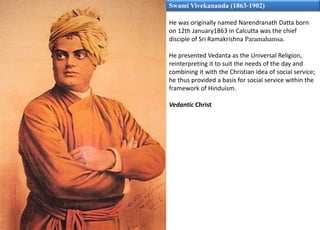 Swami Vivekananda (1863-1902)
He was originally named Narendranath Datta born
on 12th January1863 in Calcutta was the chief
disciple of Sri Ramakrishna Paramahamsa.
He presented Vedanta as the Universal Religion,
reinterpreting it to suit the needs of the day and
combining it with the Christian idea of social service;
he thus provided a basis for social service within the
framework of Hinduism.
Vedantic Christ
 