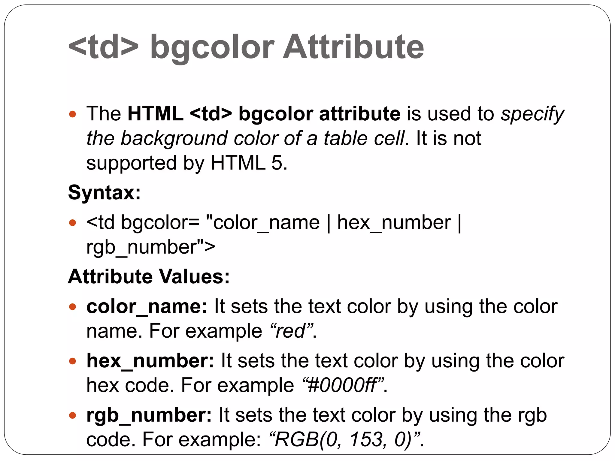 <td> bgcolor Attribute
 The HTML <td> bgcolor attribute is used to specify
the background color of a table cell. It is not
supported by HTML 5.
Syntax:
 <td bgcolor= "color_name | hex_number |
rgb_number">
Attribute Values:
 color_name: It sets the text color by using the color
name. For example “red”.
 hex_number: It sets the text color by using the color
hex code. For example “#0000ff”.
 rgb_number: It sets the text color by using the rgb
code. For example: “RGB(0, 153, 0)”.
 