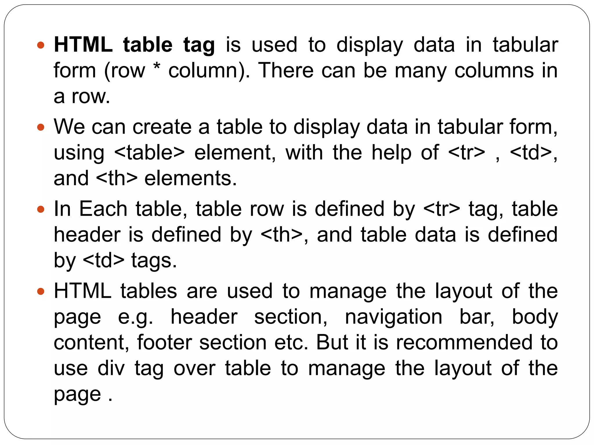  HTML table tag is used to display data in tabular
form (row * column). There can be many columns in
a row.
 We can create a table to display data in tabular form,
using <table> element, with the help of <tr> , <td>,
and <th> elements.
 In Each table, table row is defined by <tr> tag, table
header is defined by <th>, and table data is defined
by <td> tags.
 HTML tables are used to manage the layout of the
page e.g. header section, navigation bar, body
content, footer section etc. But it is recommended to
use div tag over table to manage the layout of the
page .
 