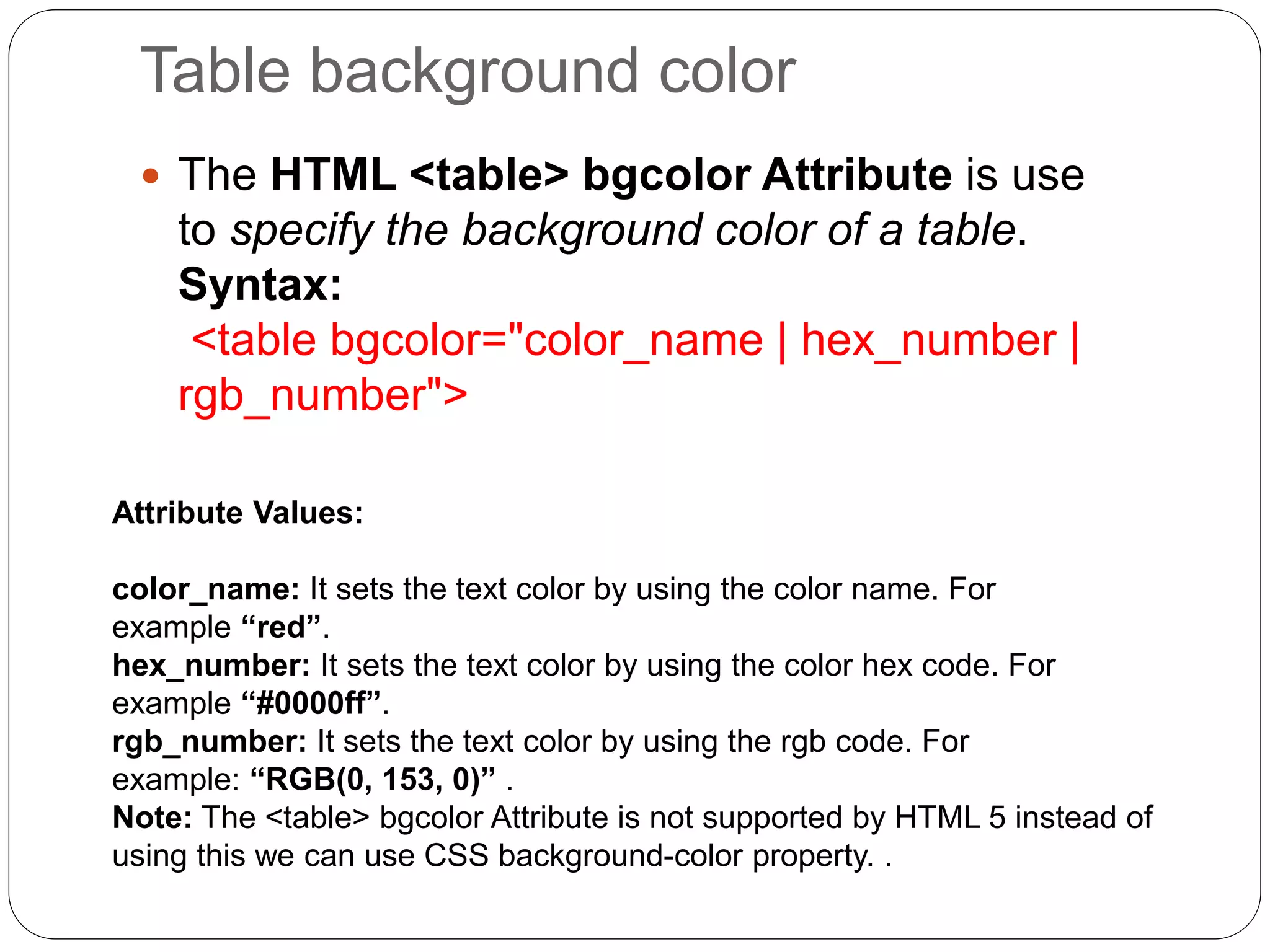 Table background color
 The HTML <table> bgcolor Attribute is use
to specify the background color of a table.
Syntax:
<table bgcolor="color_name | hex_number |
rgb_number">
Attribute Values:
color_name: It sets the text color by using the color name. For
example “red”.
hex_number: It sets the text color by using the color hex code. For
example “#0000ff”.
rgb_number: It sets the text color by using the rgb code. For
example: “RGB(0, 153, 0)” .
Note: The <table> bgcolor Attribute is not supported by HTML 5 instead of
using this we can use CSS background-color property. .
 