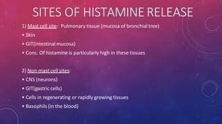 SITES OF HISTAMINERELEASE
1) Mast cell site: Pulmonary tissue (mucosa of bronchial tree)
• Skin
• GIT(intestinal mucosa)
• Conc. Of histamine is particularly high in these tissues
2) Non-mast cell sites:
• CNS (neurons)
• GIT(gastric cells)
• Cells in regenerating or rapidly growing tissues
• Basophils (in the blood)
 