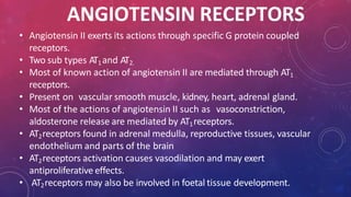 ANGIOTENSIN RECEPTORS
• Angiotensin II exerts its actions through specific G protein coupled
receptors.
• Two sub types AT1and AT2.
• Most of known action of angiotensin II are mediated through AT1
receptors.
• Present on vascular smooth muscle, kidney, heart, adrenal gland.
• Most of the actions of angiotensin II such as vasoconstriction,
aldosterone release are mediated by AT1receptors.
• AT2receptors found in adrenal medulla, reproductive tissues, vascular
endothelium and parts of the brain
• AT2receptors activation causes vasodilation and may exert
antiproliferative effects.
• AT2receptors may also be involved in foetal tissue development.
 