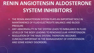 RENIN ANGIOTENSIN ALDOSTERONE
SYSTEM INHIBITORS
• THE RENIN ANGIOTENSIN SYSTEM PLAYS AN IMPORTANT ROLE IN
MAINTAINENCE OF FLUID-ELECTROLYTE BALANCE AND BLOOD
PRESSURE
• ANY ABNORMALITY IN THE SYSTEM LEADS TO IMBALANCE IN FLUID
LEVELS OF THE BODY LEADING TORENOVASCULAR HYPERTENSION
• REGULATION OF THE RAAS SYSTEM, THEREFORE BECOMES
CLINICALLY IMPORTANT IN THE MANAGEMENT OF HYPERTENSION
AND SOME KIDNEY DISORDERS.
 