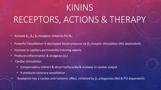 KININS
RECEPTORS, ACTIONS & THERAPY
• Activate β1, β2, β3 receptors linked to PLC/A2
• Powerful Vasodilation→ decreased blood pressure via 2 receptor stimulation (NO dependent)
• Increase in capillary permeability inducing edema.
• Produces inflammation & analgesia (2)
• Cardiac stimulation:
• Compensatory indirect & direct tachycardia& increase in cardiac output
• It produces coronary vasodilation
• Bradykinin has a cardiac anti-ischemic effect, inhibited by 2 antagonists (NO & PI2 dependent)
 