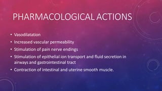 PHARMACOLOGICAL ACTIONS
• Vasodilatation
• Increased vascular permeability
• Stimulation of pain nerve endings
• Stimulation of epithelial ion transport and fluid secretion in
airways and gastrointestinal tract
• Contraction of intestinal and uterine smooth muscle.
 