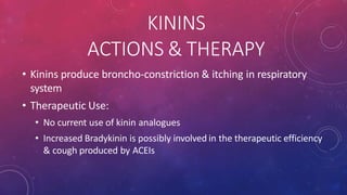 KININS
ACTIONS & THERAPY
• Kinins produce broncho-constriction & itching in respiratory
system
• Therapeutic Use:
• No current use of kinin analogues
• Increased Bradykinin is possibly involved in the therapeutic efficiency
& cough produced by ACEIs
 