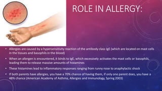ROLE IN ALLERGY:
• Allergies are caused by a hypersensitivity reaction of the antibody class IgE (which are located on mast cells
in the tissues and basophils in the blood)
• When an allergen is encountered, it binds to IgE, which excessively activates the mast cells or basophils,
leading them to release massive amounts of histamines
• These histamines lead to inflammatory responses ranging from runny nose to anaphylactic shock
• If both parents have allergies, you have a 70% chance of having them, if only one parent does, you have a
48% chance (American Academy of Asthma, Allergies and Immunology, Spring 2003)
 