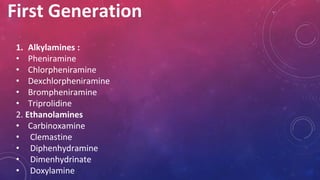 First Generation
1. Alkylamines :
• Pheniramine
• Chlorpheniramine
• Dexchlorpheniramine
• Brompheniramine
• Triprolidine
2. Ethanolamines
• Carbinoxamine
• Clemastine
• Diphenhydramine
• Dimenhydrinate
• Doxylamine
 