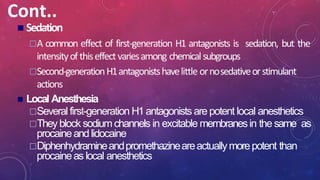 Cont..
 Sedation
A common effect of first-generation H1 antagonists is sedation, but the
intensityofthiseffectvariesamong chemicalsubgroups
Second-generationH1antagonistshavelittle ornosedativeorstimulant
actions
 Local Anesthesia
Several first-generation H1antagonists are potent local anesthetics
They block sodiumchannels in excitable membranesin the same as
procaineandlidocaine
Diphenhydramineandpromethazineareactuallymorepotent than
procaineas local anesthetics
 