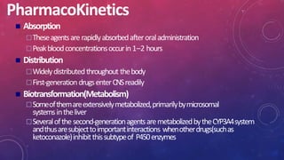 PharmacoKinetics
 Absorption
Theseagentsarerapidlyabsorbedafteroraladministration
Peakbloodconcentrationsoccurin1–2 hours
 Distribution
Widelydistributedthroughout thebody
First-generationdrugsenterCNSreadily
 Biotransformation(Metabolism)
Someofthemareextensivelymetabolized,primarilybymicrosomal
systemsintheliver
Severalofthe second-generationagentsaremetabolizedbytheCYP3A4system
andthusaresubjecttoimportantinteractions whenotherdrugs(suchas
ketoconazole)inhibitthissubtypeof P450enzymes
 