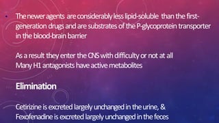 • Theneweragents areconsiderablylesslipid-soluble thanthefirst-
generationdrugsandaresubstratesoftheP-glycoproteintransporter
intheblood-brainbarrier
Asaresult theyentertheCNSwithdifficultyornotatall
ManyH1antagonistshaveactivemetabolites
Elimination
Cetirizineisexcretedlargelyunchangedintheurine,&
Fexofenadineisexcretedlargelyunchangedinthefeces
 
