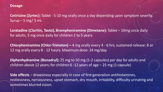 Dosage:
Cetirizine (Zyrtec): Tablet - 5-10 mg orally once a day depending upon symptom severity.
Syrup – 5 mg/ 5 mL
Loratadine (Claritin, Tavist), Brompheniramine (Dimetane): Tablet – 10mg once daily
for adults, 5 mg once daily for children 2 to 5 years.
Chlorpheniramine (Chlor-Trimeton) – 4 mg orally every 4 - 6 hrs; sustained-release: 8 or
12 mg orally every 8 - 12 hours. Maximum dose: 24 mg/day.
Diphenhydramine (Benadryl): 25 mg to 50 mg (1-2 capsules) per day for adults and
children above 12 years; for children 6 -12 years of age – 25 mg (1 capsule)
Side effects – drowsiness especially in case of first generation antihistamines,
restlessness, nervousness, upset stomach, dry mouth, irritability, difficulty urinating and
sometimes blurred vision.
 
