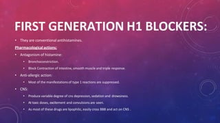 FIRST GENERATION H1 BLOCKERS:
• They are conventional antihistamines.
Pharmacologicalactions:
• Antagonism of histamine:
• Bronchoconstriction.
• Block Contraction of intestine, smooth muscle and triple response.
• Anti-allergic action:
• Most of the manifestationsof type 1 reactions are suppressed.
• CNS:
• Produce variable degree of cns depression, sedation and drowsiness.
• At toxic doses, excitement and convulsions are seen.
• As most of these drugs are lipophilic, easily cross BBB and act on CNS .
 