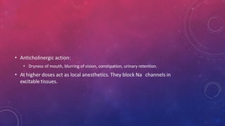 • Anticholinergic action:
• Dryness of mouth, blurring of vision, constipation, urinary retention.
• At higher doses act as local anesthetics. They block Na channels in
excitable tissues.
 
