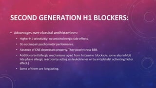 SECOND GENERATION H1 BLOCKERS:
• Advantages over classical antihistamines:
• Higher H1 selectivitiy: no anticholinergic side effects.
• Do not impair psychomotor performance.
• Absence of CNS depressant property. They poorly cross BBB.
• Additional antiallergic mechanisms apart from histamine blockade: some also inhibit
late phase allergic reaction by acting on leukotrienes or by antiplatelet activating factor
effect.]
• Some of them are long acting.
 