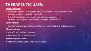 THERAPEUTIC USES:
Allergic diseases:
• Oral antihistamines - of allergic rhinitis and urticaria because histamine is the
principal mediator released by mast cells.
• Ophthalmic antihistamines, such as azelastine , olopatadine ,
ketotifen are useful for the treatment of allergic conjunctivitis.
Common cold:
• symptomatic relief by anticholinergic (reduce rhinorrhoea) and sedative actions.
Motion sickness:
• given 30 – 60 min before journey.
• Because of anticholinergic action.
Preanesthic medication:
• Promethazine as sedative and anticholinergic.
 