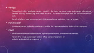 • Vertigo:
• Cinnarizine inhibits vestibular sensory nuclei in the inner ear, suppresses postrotatory labyrinthine
reflexes, possibly by reducing stimulated influx of Ca2+ from endolymph into the vestibular sensory
cells.
• Beneficial effects have been reported in Méniére’s disease and other types of vertigo.
• Parkinsonism
• Promethazine and diphenhydramine are used for the treatment of driug induced parkinsonism.
• Cough
• Antihistaminics like chlorpheniramine, diphenhydramine and promethazine are used.
• no selective cough suppressant action, afford symptomatic relief by
sedative and anticholinergic property .
 