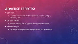 ADVERSE EFFECTS:
• Common
• Sedation, drowsiness, lack of concentration, headache, fatigue,
weakness, , etc.
• GIT side effects:
• Nausea, vomiting, loss of appetite and epigastric discomfort.
• Anticholinergic:
• Dry mouth, blurring of vision, constipation and urinary retention.
 