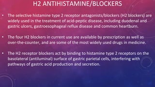 H2 ANTIHISTAMINE/BLOCKERS
• The selective histamine type 2 receptor antagonists/blockers (H2 blockers) are
widely used in the treatment of acid-peptic disease, including duodenal and
gastric ulcers, gastroesophageal reflux disease and common heartburn.
• The four H2 blockers in current use are available by prescription as well as
over-the-counter, and are some of the most widely used drugs in medicine.
• The H2 receptor blockers act by binding to histamine type 2 receptors on the
basolateral (antiluminal) surface of gastric parietal cells, interfering with
pathways of gastric acid production and secretion.
 