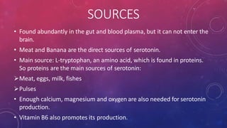 SOURCES
• Found abundantly in the gut and blood plasma, but it can not enter the
brain.
• Meat and Banana are the direct sources of serotonin.
• Main source: L-tryptophan, an amino acid, which is found in proteins.
So proteins are the main sources of serotonin:
Meat, eggs, milk, fishes
Pulses
• Enough calcium, magnesium and oxygen are also needed for serotonin
production.
• Vitamin B6 also promotes its production.
 