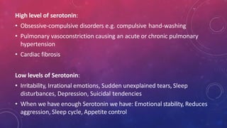 High level of serotonin:
• Obsessive-compulsive disorders e.g. compulsive hand-washing
• Pulmonary vasoconstriction causing an acute or chronic pulmonary
hypertension
• Cardiac fibrosis
Low levels of Serotonin:
• Irritability, Irrational emotions, Sudden unexplained tears, Sleep
disturbances, Depression, Suicidal tendencies
• When we have enough Serotonin we have: Emotional stability, Reduces
aggression, Sleep cycle, Appetite control
 