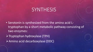 SYNTHESIS
• Serotonin is synthesized from the amino acid L-
tryptophan by a short metabolic pathway consisting of
two enzymes:
Tryptophan hydroxylase (TPH)
Amino acid decarboxylase (DDC)
 