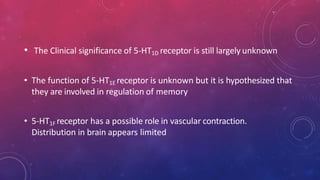 • The Clinical significance of 5-HT1D receptor is still largely unknown
• The function of 5-HT1E receptor is unknown but it is hypothesized that
they are involved in regulation of memory
• 5-HT1F receptor has a possible role in vascular contraction.
Distribution in brain appears limited
 