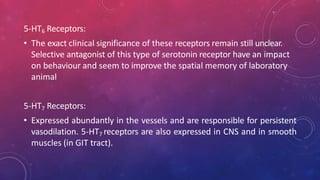 5-HT6 Receptors:
• The exact clinical significance of these receptors remain still unclear.
Selective antagonist of this type of serotonin receptor have an impact
on behaviour and seem to improve the spatial memory of laboratory
animal
5-HT7 Receptors:
• Expressed abundantly in the vessels and are responsible for persistent
vasodilation. 5-HT7 receptors are also expressed in CNS and in smooth
muscles (in GIT tract).
 