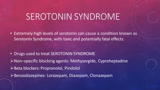 SEROTONIN SYNDROME
• Extremely high levels of serotonin can cause a condition known as
Serotonin Syndrome, with toxic and potentially fatal effects.
• Drugs used to treat SEROTONIN SYNDROME
Non–specific blocking agents: Methysergide, Cyproheptadine
Beta blockers: Propranolol, Pindolol
Benzodiazepines: Lorazepam, Diazepam, Clonazepam
 